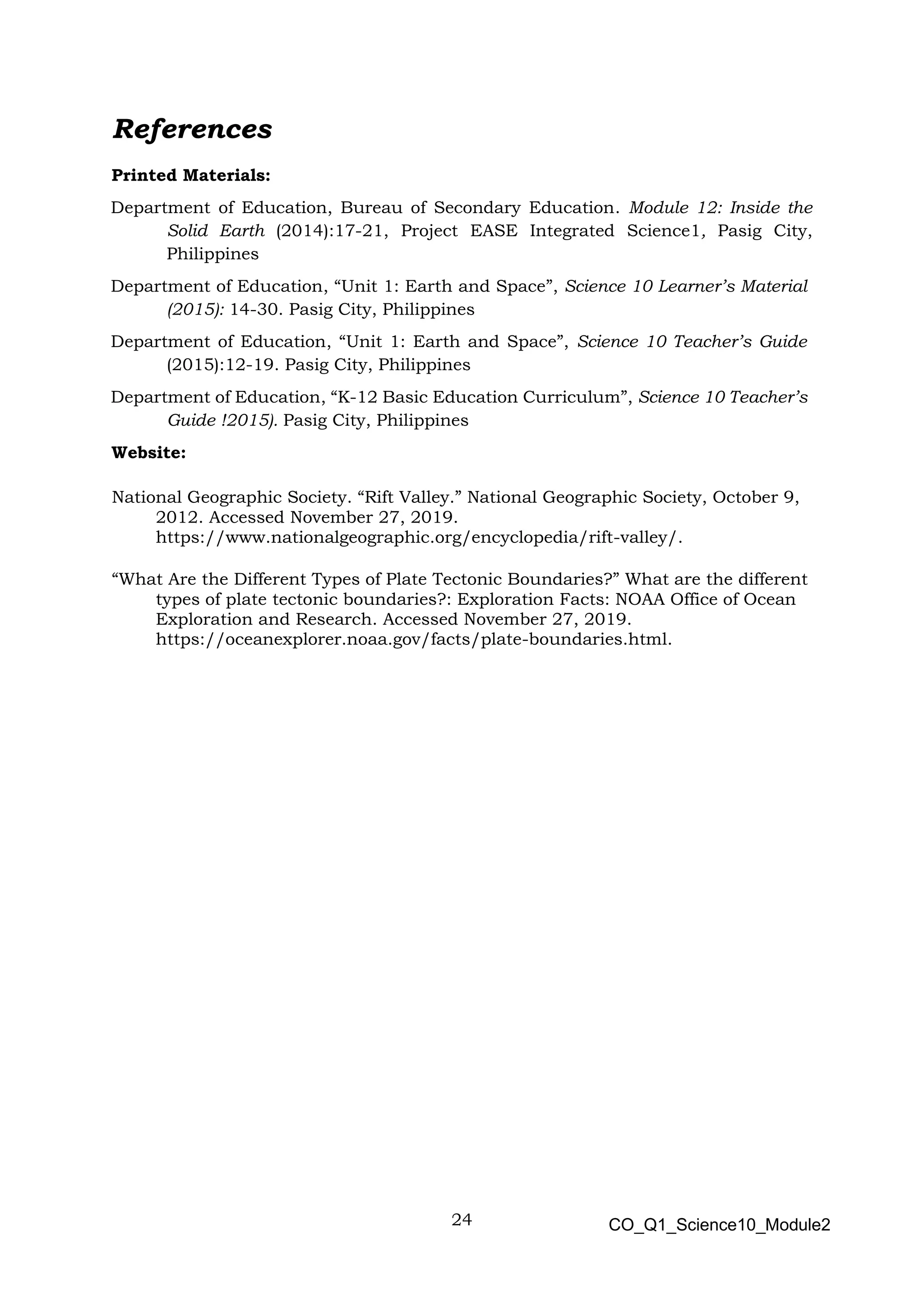 24 CO_Q1_Science10_Module2
References
Printed Materials:
Department of Education, Bureau of Secondary Education. Module 12: Inside the
Solid Earth (2014):17-21, Project EASE Integrated Science1, Pasig City,
Philippines
Department of Education, “Unit 1: Earth and Space”, Science 10 Learner’s Material
(2015): 14-30. Pasig City, Philippines
Department of Education, “Unit 1: Earth and Space”, Science 10 Teacher’s Guide
(2015):12-19. Pasig City, Philippines
Department of Education, “K-12 Basic Education Curriculum”, Science 10 Teacher’s
Guide !2015). Pasig City, Philippines
Website:
National Geographic Society. “Rift Valley.” National Geographic Society, October 9,
2012. Accessed November 27, 2019.
https://www.nationalgeographic.org/encyclopedia/rift-valley/.
“What Are the Different Types of Plate Tectonic Boundaries?” What are the different
types of plate tectonic boundaries?: Exploration Facts: NOAA Office of Ocean
Exploration and Research. Accessed November 27, 2019.
https://oceanexplorer.noaa.gov/facts/plate-boundaries.html.
 