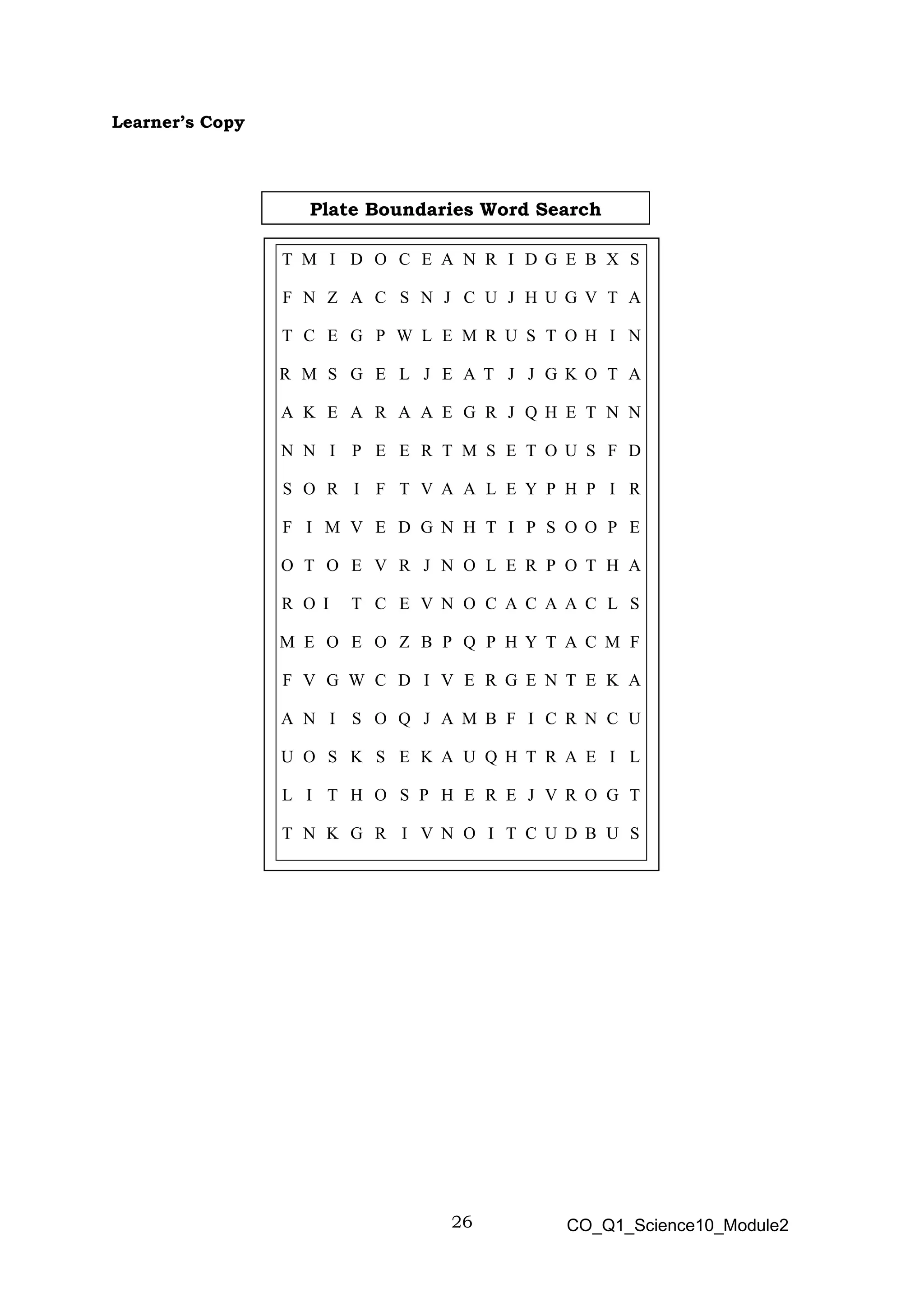 26 CO_Q1_Science10_Module2
Learner’s Copy
T M I D O C E A N R I D G E B X S
F N Z A C S N J C U J H U G V T A
T C E G P W L E M R U S T O H I N
R M S G E L J E A T J J G K O T A
A K E A R A A E G R J Q H E T N N
N N I P E E R T M S E T O U S F D
S O R I F T V A A L E Y P H P I R
F I M V E D G N H T I P S O O P E
O T O E V R J N O L E R P O T H A
R O I T C E V N O C A C A A C L S
M E O E O Z B P Q P H Y T A C M F
F V G W C D I V E R G E N T E K A
A N I S O Q J A M B F I C R N C U
U O S K S E K A U Q H T R A E I L
L I T H O S P H E R E J V R O G T
T N K G R I V N O I T C U D B U S
Plate Boundaries Word Search
 