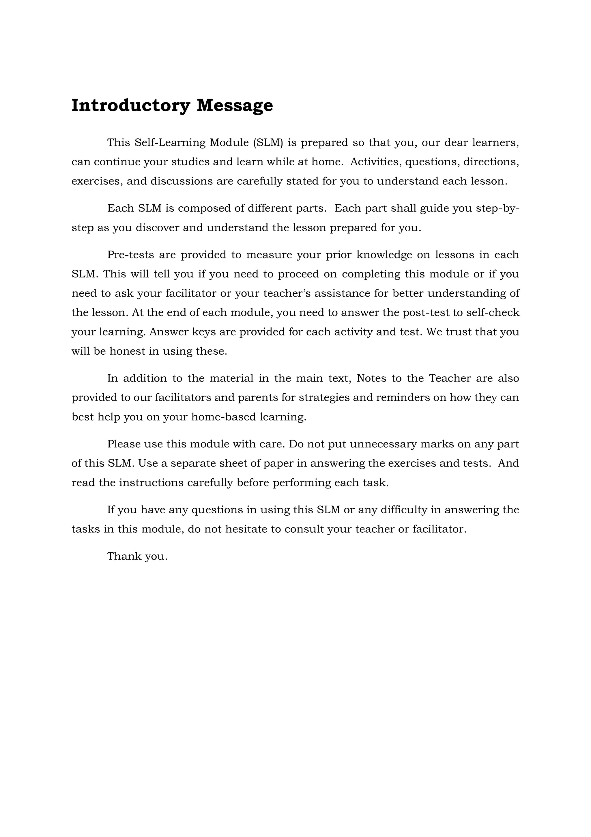Introductory Message
This Self-Learning Module (SLM) is prepared so that you, our dear learners,
can continue your studies and learn while at home. Activities, questions, directions,
exercises, and discussions are carefully stated for you to understand each lesson.
Each SLM is composed of different parts. Each part shall guide you step-by-
step as you discover and understand the lesson prepared for you.
Pre-tests are provided to measure your prior knowledge on lessons in each
SLM. This will tell you if you need to proceed on completing this module or if you
need to ask your facilitator or your teacher’s assistance for better understanding of
the lesson. At the end of each module, you need to answer the post-test to self-check
your learning. Answer keys are provided for each activity and test. We trust that you
will be honest in using these.
In addition to the material in the main text, Notes to the Teacher are also
provided to our facilitators and parents for strategies and reminders on how they can
best help you on your home-based learning.
Please use this module with care. Do not put unnecessary marks on any part
of this SLM. Use a separate sheet of paper in answering the exercises and tests. And
read the instructions carefully before performing each task.
If you have any questions in using this SLM or any difficulty in answering the
tasks in this module, do not hesitate to consult your teacher or facilitator.
Thank you.
 