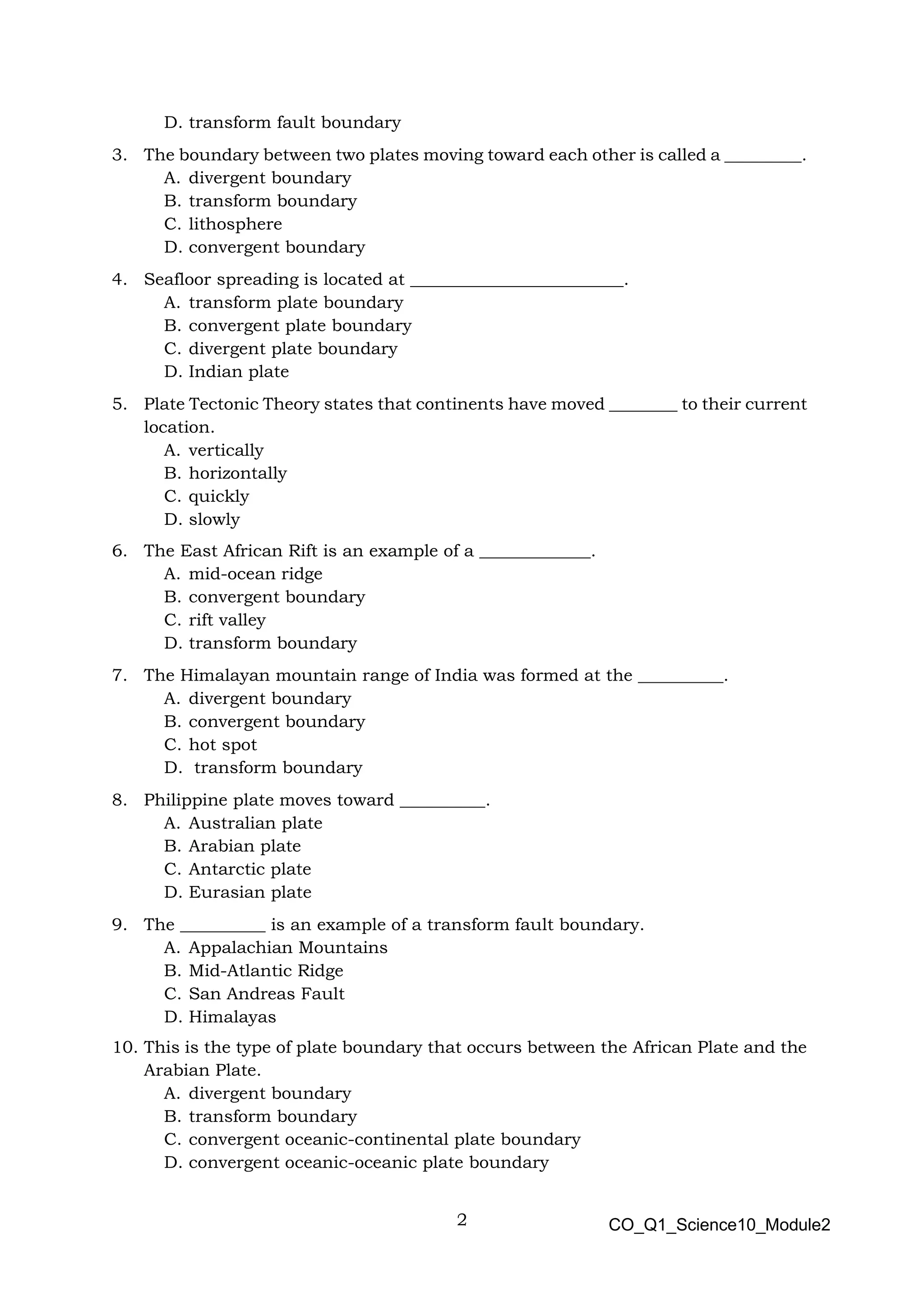 2 CO_Q1_Science10_Module2
D. transform fault boundary
3. The boundary between two plates moving toward each other is called a _________.
A. divergent boundary
B. transform boundary
C. lithosphere
D. convergent boundary
4. Seafloor spreading is located at _________________________.
A. transform plate boundary
B. convergent plate boundary
C. divergent plate boundary
D. Indian plate
5. Plate Tectonic Theory states that continents have moved ________ to their current
location.
A. vertically
B. horizontally
C. quickly
D. slowly
6. The East African Rift is an example of a _____________.
A. mid-ocean ridge
B. convergent boundary
C. rift valley
D. transform boundary
7. The Himalayan mountain range of India was formed at the __________.
A. divergent boundary
B. convergent boundary
C. hot spot
D. transform boundary
8. Philippine plate moves toward __________.
A. Australian plate
B. Arabian plate
C. Antarctic plate
D. Eurasian plate
9. The __________ is an example of a transform fault boundary.
A. Appalachian Mountains
B. Mid-Atlantic Ridge
C. San Andreas Fault
D. Himalayas
10. This is the type of plate boundary that occurs between the African Plate and the
Arabian Plate.
A. divergent boundary
B. transform boundary
C. convergent oceanic-continental plate boundary
D. convergent oceanic-oceanic plate boundary
 