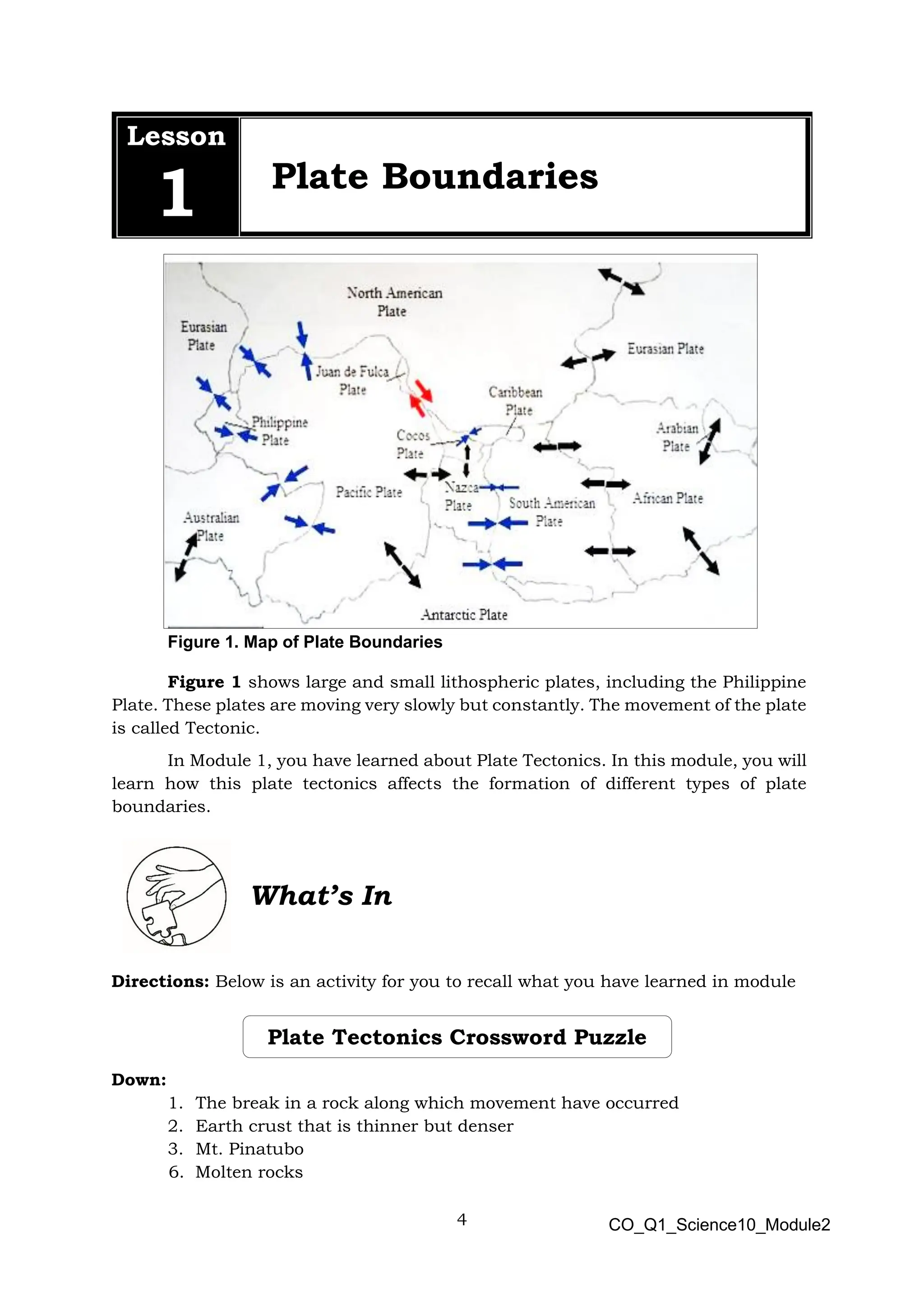 4 CO_Q1_Science10_Module2
Lesson
1 Plate Boundaries
Figure 1. Map of Plate Boundaries
Figure 1 shows large and small lithospheric plates, including the Philippine
Plate. These plates are moving very slowly but constantly. The movement of the plate
is called Tectonic.
In Module 1, you have learned about Plate Tectonics. In this module, you will
learn how this plate tectonics affects the formation of different types of plate
boundaries.
What’s In
Directions: Below is an activity for you to recall what you have learned in module
Down:
1. The break in a rock along which movement have occurred
2. Earth crust that is thinner but denser
3. Mt. Pinatubo
6. Molten rocks
Plate Tectonics Crossword Puzzle
te Tectonics Crossword
Puzzle
 