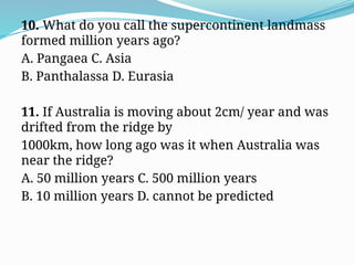 10. What do you call the supercontinent landmass
formed million years ago?
A. Pangaea C. Asia
B. Panthalassa D. Eurasia
11. If Australia is moving about 2cm/ year and was
drifted from the ridge by
1000km, how long ago was it when Australia was
near the ridge?
A. 50 million years C. 500 million years
B. 10 million years D. cannot be predicted
 