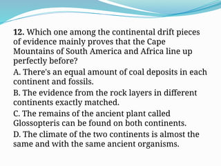 12. Which one among the continental drift pieces
of evidence mainly proves that the Cape
Mountains of South America and Africa line up
perfectly before?
A. There's an equal amount of coal deposits in each
continent and fossils.
B. The evidence from the rock layers in different
continents exactly matched.
C. The remains of the ancient plant called
Glossopteris can be found on both continents.
D. The climate of the two continents is almost the
same and with the same ancient organisms.
 