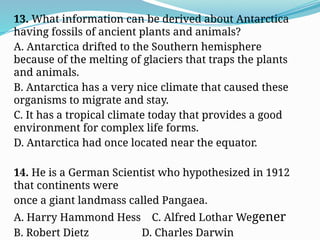 13. What information can be derived about Antarctica
having fossils of ancient plants and animals?
A. Antarctica drifted to the Southern hemisphere
because of the melting of glaciers that traps the plants
and animals.
B. Antarctica has a very nice climate that caused these
organisms to migrate and stay.
C. It has a tropical climate today that provides a good
environment for complex life forms.
D. Antarctica had once located near the equator.
14. He is a German Scientist who hypothesized in 1912
that continents were
once a giant landmass called Pangaea.
A. Harry Hammond Hess C. Alfred Lothar Wegener
B. Robert Dietz D. Charles Darwin
 