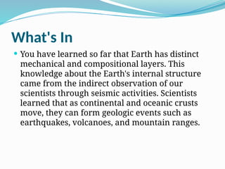 What's In
 You have learned so far that Earth has distinct
mechanical and compositional layers. This
knowledge about the Earth's internal structure
came from the indirect observation of our
scientists through seismic activities. Scientists
learned that as continental and oceanic crusts
move, they can form geologic events such as
earthquakes, volcanoes, and mountain ranges.
 