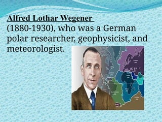 Alfred Lothar Wegener
(1880-1930), who was a German
polar researcher, geophysicist, and
meteorologist.
 