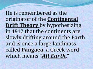 He is remembered as the
originator of the Continental
Drift Theory by hypothesizing
in 1912 that the continents are
slowly drifting around the Earth
and is once a large landmass
called Pangaea, a Greek word
which means "All Earth."
 