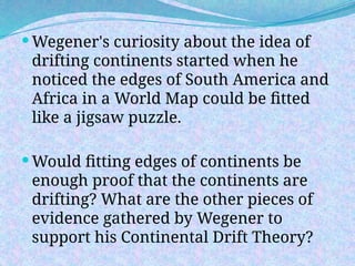  Wegener's curiosity about the idea of
drifting continents started when he
noticed the edges of South America and
Africa in a World Map could be fitted
like a jigsaw puzzle.
 Would fitting edges of continents be
enough proof that the continents are
drifting? What are the other pieces of
evidence gathered by Wegener to
support his Continental Drift Theory?
 