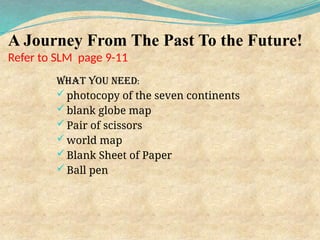 A Journey From The Past To the Future!
Refer to SLM page 9-11
What you need:
 photocopy of the seven continents
 blank globe map
 Pair of scissors
 world map
 Blank Sheet of Paper
 Ball pen
 