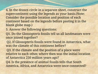 4. In the drawn circle in a separate sheet, construct the
supercontinent using the legends as your basis.(Note:
Consider the possible location and position of each
continent based on the legends before pasting it in the
blank globe map.)
5. Answer the following questions:
Q1. Do the Glossopteris fossils tell us all landmasses were
once joined together?
Q2. If Glossopteris fossils were found in Antarctica, what
was the climate of this continent before?
Q3. If the climate and the position of a place were
relative to each other, where then was the initial location
of Antarctica 250 million years ago?
Q4. Is the presence of animal fossils tells that South
America, Africa, and Antarctica were once connected?
 