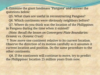 6. Examine the giant landmass "Pangaea" and answer the
questions below:
Q5. What clues are useful in reconstructing Pangaea?
Q6. Which continents were obviously neighbors before?
Q7. Where do you think was the location of the Philippines
in Pangaea during the time when it existed?
(Note: Recall the lesson on Convergent Plate Boundaries:
Oceanic vs. Oceanic Crust)
7. Now move one continent relative to its current location.
Observe the direction of its motion carefully as it assumes it
current location and position. Do the same procedure to the
other continents.
Q8. If the continents will continue to move, try to predict
the Philippines' location 25 million years from now.
 
