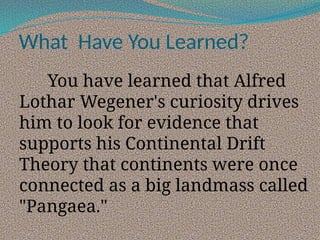 What Have You Learned?
You have learned that Alfred
Lothar Wegener's curiosity drives
him to look for evidence that
supports his Continental Drift
Theory that continents were once
connected as a big landmass called
"Pangaea."
 