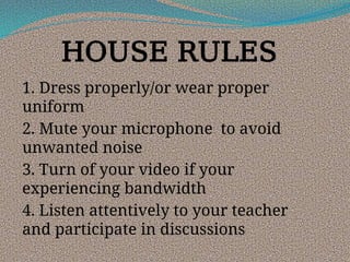 HOUSE RULES
1. Dress properly/or wear proper
uniform
2. Mute your microphone to avoid
unwanted noise
3. Turn of your video if your
experiencing bandwidth
4. Listen attentively to your teacher
and participate in discussions
 
