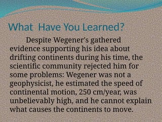 What Have You Learned?
Despite Wegener's gathered
evidence supporting his idea about
drifting continents during his time, the
scientific community rejected him for
some problems: Wegener was not a
geophysicist, he estimated the speed of
continental motion, 250 cm/year, was
unbelievably high, and he cannot explain
what causes the continents to move.
 