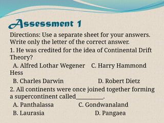 Assessment 1
Directions: Use a separate sheet for your answers.
Write only the letter of the correct answer.
1. He was credited for the idea of Continental Drift
Theory?
A. Alfred Lothar Wegener C. Harry Hammond
Hess
B. Charles Darwin D. Robert Dietz
2. All continents were once joined together forming
a supercontinent called__________.
A. Panthalassa C. Gondwanaland
B. Laurasia D. Pangaea
 