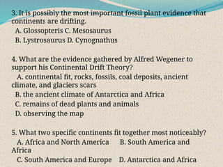 3. It is possibly the most important fossil plant evidence that
continents are drifting.
A. Glossopteris C. Mesosaurus
B. Lystrosaurus D. Cynognathus
4. What are the evidence gathered by Alfred Wegener to
support his Continental Drift Theory?
A. continental fit, rocks, fossils, coal deposits, ancient
climate, and glaciers scars
B. the ancient climate of Antarctica and Africa
C. remains of dead plants and animals
D. observing the map
5. What two specific continents fit together most noticeably?
A. Africa and North America B. South America and
Africa
C. South America and Europe D. Antarctica and Africa
 