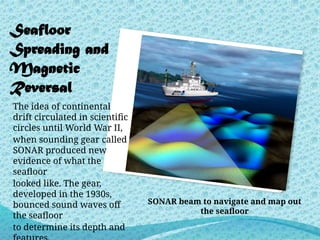 Seafloor
Spreading and
Magnetic
Reversal
The idea of continental
drift circulated in scientific
circles until World War II,
when sounding gear called
SONAR produced new
evidence of what the
seafloor
looked like. The gear,
developed in the 1930s,
bounced sound waves off
the seafloor
to determine its depth and
SONAR beam to navigate and map out
the seafloor
 