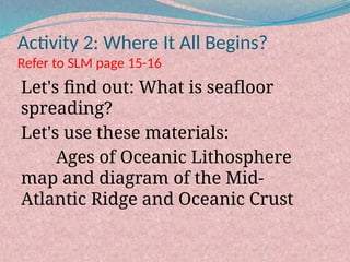 Activity 2: Where It All Begins?
Refer to SLM page 15-16
Let's find out: What is seafloor
spreading?
Let's use these materials:
Ages of Oceanic Lithosphere
map and diagram of the Mid-
Atlantic Ridge and Oceanic Crust
 