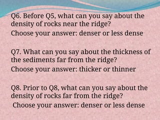 Q6. Before Q5, what can you say about the
density of rocks near the ridge?
Choose your answer: denser or less dense
Q7. What can you say about the thickness of
the sediments far from the ridge?
Choose your answer: thicker or thinner
Q8. Prior to Q8, what can you say about the
density of rocks far from the ridge?
Choose your answer: denser or less dense
 