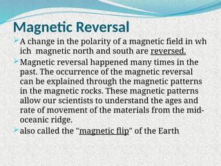 Magnetic Reversal
A change in the polarity of a magnetic field in wh
ich magnetic north and south are reversed.
Magnetic reversal happened many times in the
past. The occurrence of the magnetic reversal
can be explained through the magnetic patterns
in the magnetic rocks. These magnetic patterns
allow our scientists to understand the ages and
rate of movement of the materials from the mid-
oceanic ridge.
also called the "magnetic flip" of the Earth
 