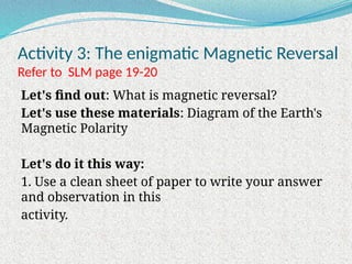 Activity 3: The enigmatic Magnetic Reversal
Refer to SLM page 19-20
Let's find out: What is magnetic reversal?
Let's use these materials: Diagram of the Earth's
Magnetic Polarity
Let's do it this way:
1. Use a clean sheet of paper to write your answer
and observation in this
activity.
 