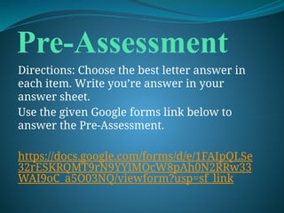 Pre-Assessment
Directions: Choose the best letter answer in
each item. Write you’re answer in your
answer sheet.
Use the given Google forms link below to
answer the Pre-Assessment.
https://docs.google.com/forms/d/e/1FAIpQLSe
32rESKRQMT9rN9YYlMOcW8pAh0N2RRw33
WAI9oC_a5O03NQ/viewform?usp=sf_link
 