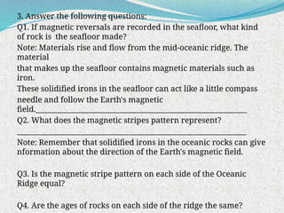 3. Answer the following questions:
Q1. If magnetic reversals are recorded in the seafloor, what kind
of rock is the seafloor made?
Note: Materials rise and flow from the mid-oceanic ridge. The
material
that makes up the seafloor contains magnetic materials such as
iron.
These solidified irons in the seafloor can act like a little compass
needle and follow the Earth's magnetic
field.__________________________________________________________
Q2. What does the magnetic stripes pattern represent?
_______________________________________________________________
Note: Remember that solidified irons in the oceanic rocks can give
nformation about the direction of the Earth's magnetic field.
Q3. Is the magnetic stripe pattern on each side of the Oceanic
Ridge equal?
Q4. Are the ages of rocks on each side of the ridge the same?
 
