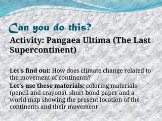 Can you do this?
Activity: Pangaea Ultima (The Last
Supercontinent)
Let's find out: How does climate change related to
the movement of continents?
Let's use these materials: coloring materials
(pencil and crayons), short bond paper and a
world map showing the present location of the
continents and their movement
 