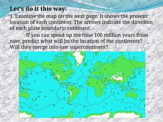 Let's do it this way:
1. Examine the map on the next page. It shows the present
location of each continent. The arrows indicate the direction
of each plate boundary/ continent.
If you can speed up the time 100 million years from
now, predict what will be the location of the continents?
Will they merge into one supercontinent?
 
