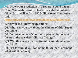  2. Draw your prediction in a separate bond paper.
Note: You might want to check this video simulation
"How Earth will look in 250 Million Years?" Youtube
link:
https://tinyurl.com/howearthwilllook250millionyear
3. Answer the following questions:
Q1. What can you say about the climate of this "Super
Continent"?
Q2. Do movements of continents play an important
factor in the so called "Climate Change"?
Q3. Will this new supercontinent be inhabitable for
mankind?
Q4. Just for fun, if you can name this Super Continent,
what will it be? Why
 