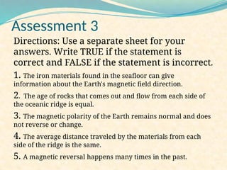Assessment 3
Directions: Use a separate sheet for your
answers. Write TRUE if the statement is
correct and FALSE if the statement is incorrect.
1. The iron materials found in the seafloor can give
information about the Earth's magnetic field direction.
2. The age of rocks that comes out and flow from each side of
the oceanic ridge is equal.
3. The magnetic polarity of the Earth remains normal and does
not reverse or change.
4. The average distance traveled by the materials from each
side of the ridge is the same.
5. A magnetic reversal happens many times in the past.
 