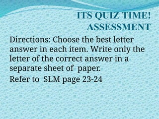 ITS QUIZ TIME!
ASSESSMENT
Directions: Choose the best letter
answer in each item. Write only the
letter of the correct answer in a
separate sheet of paper.
Refer to SLM page 23-24
 