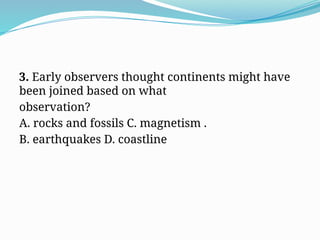 3. Early observers thought continents might have
been joined based on what
observation?
A. rocks and fossils C. magnetism .
B. earthquakes D. coastline
 