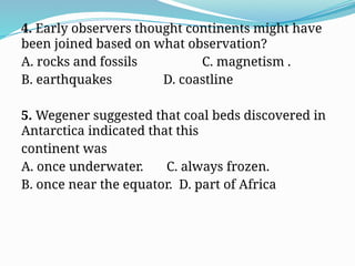 4. Early observers thought continents might have
been joined based on what observation?
A. rocks and fossils C. magnetism .
B. earthquakes D. coastline
5. Wegener suggested that coal beds discovered in
Antarctica indicated that this
continent was
A. once underwater. C. always frozen.
B. once near the equator. D. part of Africa
 