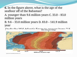 6. In the figure above, what is the age of the
seafloor off of the Bahamas?
A. younger than 9.6 million years C. 33.0 – 83.0
million years
B. 9.6 – 33.0 million years D. 83.0 – 141.9 million
year
Study the Mid-Atlantic figure to answer items 7-8
 