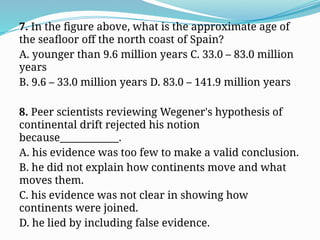 7. In the figure above, what is the approximate age of
the seafloor off the north coast of Spain?
A. younger than 9.6 million years C. 33.0 – 83.0 million
years
B. 9.6 – 33.0 million years D. 83.0 – 141.9 million years
8. Peer scientists reviewing Wegener's hypothesis of
continental drift rejected his notion
because____________.
A. his evidence was too few to make a valid conclusion.
B. he did not explain how continents move and what
moves them.
C. his evidence was not clear in showing how
continents were joined.
D. he lied by including false evidence.
 
