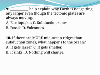 9. ___________ help explain why Earth is not getting
any larger even though the tectonic plates are
always moving.
A. Earthquakes C. Subduction zones
B. Fossils D. Volcanoes
10. If there are MORE mid-ocean ridges than
subduction zones, what happens to the ocean?
A. It gets larger. C. It gets smaller.
B. It sinks. D. Nothing will change.
 