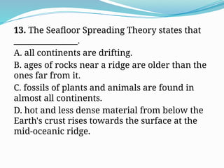 13. The Seafloor Spreading Theory states that
________________.
A. all continents are drifting.
B. ages of rocks near a ridge are older than the
ones far from it.
C. fossils of plants and animals are found in
almost all continents.
D. hot and less dense material from below the
Earth's crust rises towards the surface at the
mid-oceanic ridge.
 