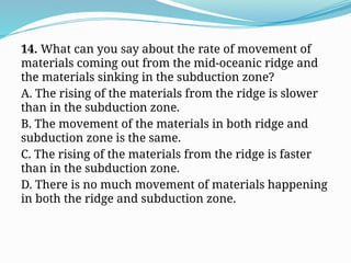 14. What can you say about the rate of movement of
materials coming out from the mid-oceanic ridge and
the materials sinking in the subduction zone?
A. The rising of the materials from the ridge is slower
than in the subduction zone.
B. The movement of the materials in both ridge and
subduction zone is the same.
C. The rising of the materials from the ridge is faster
than in the subduction zone.
D. There is no much movement of materials happening
in both the ridge and subduction zone.
 