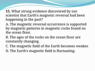 15. What strong evidence discovered by our
scientist that Earth's magnetic reversal had been
happening in the past?
A. The magnetic reversal occurrence is supported
by magnetic patterns in magnetic rocks found on
the ocean floor.
B. The ages of the rocks on the ocean floor are
constantly changing.
C. The magnetic field of the Earth becomes weaker.
D. The Earth's magnetic field is fluctuating.
 