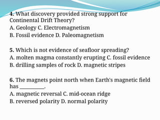 4. What discovery provided strong support for
Continental Drift Theory?
A. Geology C. Electromagnetism
B. Fossil evidence D. Paleomagnetism
5. Which is not evidence of seafloor spreading?
A. molten magma constantly erupting C. fossil evidence
B. drilling samples of rock D. magnetic stripes
6. The magnets point north when Earth's magnetic field
has __________.
A. magnetic reversal C. mid-ocean ridge
B. reversed polarity D. normal polarity
 