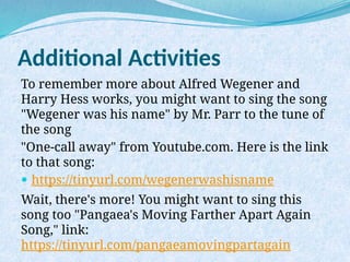 Additional Activities
To remember more about Alfred Wegener and
Harry Hess works, you might want to sing the song
"Wegener was his name" by Mr. Parr to the tune of
the song
"One-call away" from Youtube.com. Here is the link
to that song:
 https://tinyurl.com/wegenerwashisname
Wait, there's more! You might want to sing this
song too "Pangaea's Moving Farther Apart Again
Song," link:
https://tinyurl.com/pangaeamovingpartagain
 