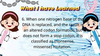 6. When one nitrogen base of the
DNA is replaced, and the result is
an altered codon formation but
does not form a stop codon, it is
classified as (nonsense,
missense) mutation.
 