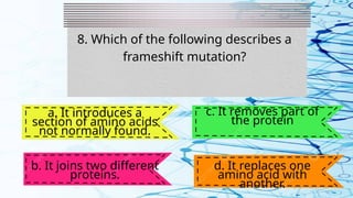 8. Which of the following describes a
frameshift mutation?
a. It introduces a
section of amino acids
not normally found.
b. It joins two different
proteins.
c. It removes part of
the protein
d. It replaces one
amino acid with
another.
 