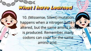 10. (Missense, Silent) mutation
happens when a nitrogen base is
altered, but the same amino acid
is produced. Remember, many
codons can code for the same
amino acid.
 