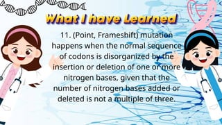 11. (Point, Frameshift) mutation
happens when the normal sequence
of codons is disorganized by the
insertion or deletion of one or more
nitrogen bases, given that the
number of nitrogen bases added or
deleted is not a multiple of three.
 