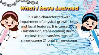It is also characterized with
impairment of physical growth, body
and facial features. It is caused by a
(substitution, translocation) during
meiosis that transfers most of
chromosome 21 onto chromosome
14.
 