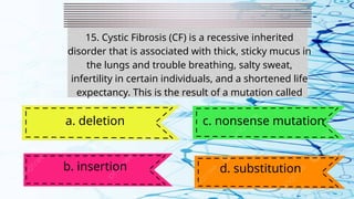 15. Cystic Fibrosis (CF) is a recessive inherited
disorder that is associated with thick, sticky mucus in
the lungs and trouble breathing, salty sweat,
infertility in certain individuals, and a shortened life
expectancy. This is the result of a mutation called
a. deletion
b. insertion
c. nonsense mutation
d. substitution
 
