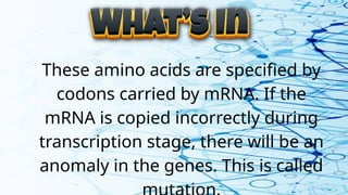 These amino acids are specified by
codons carried by mRNA. If the
mRNA is copied incorrectly during
transcription stage, there will be an
anomaly in the genes. This is called
 