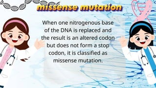 When one nitrogenous base
of the DNA is replaced and
the result is an altered codon
but does not form a stop
codon, it is classified as
missense mutation.
 